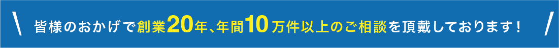 皆様のおかげで創業20年､年間10万件以上のご相談を頂戴しております！
